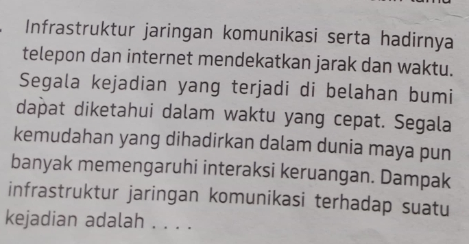 Infrastruktur jaringan komunikasi serta hadirnya 
telepon dan internet mendekatkan jarak dan waktu. 
Segala kejadian yang terjadi di belahan bumi 
dapat diketahui dalam waktu yang cepat. Segala 
kemudahan yang dihadirkan dalam dunia maya pun 
banyak memengaruhi interaksi keruangan. Dampak 
infrastruktur jaringan komunikasi terhadap suatu 
kejadian adalah . . . ._