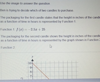 Use the image to answer the question. 
Ben is trying to decide which of two candles to purchase. 
The packaging for the first candle states that the height in inches of the candl 
as a function of time in hours is represented by Function 1. 
Function 1: f(x)=-2.5x+25
The packaging for the second candle shows the height in inches of the candl 
as a function of time in hours is represented by the graph shown in Function: 
Function 2:
y
10
9
8
7