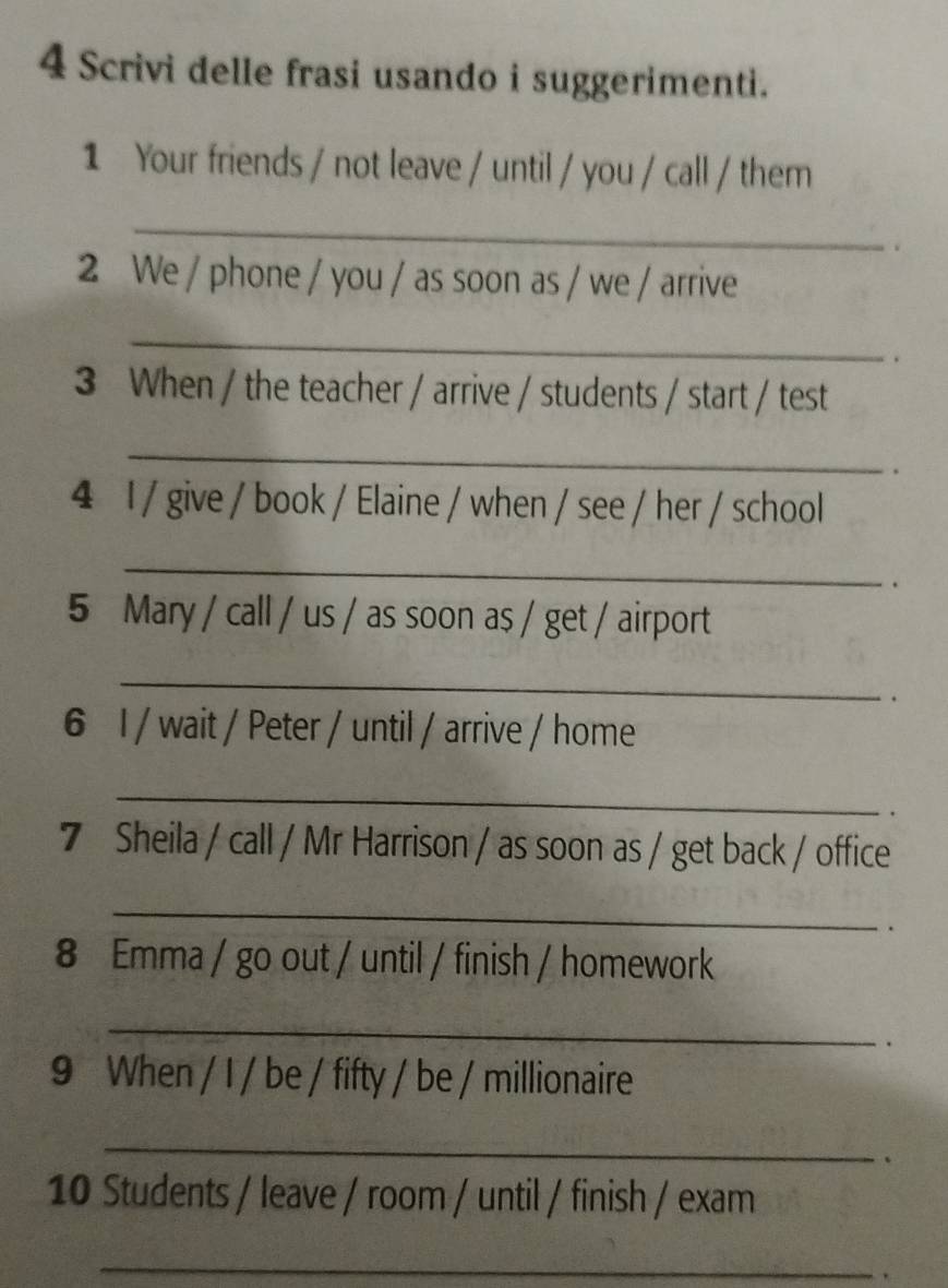 Scrivi delle frasi usando i suggerimenti. 
1 Your friends / not leave / until / you / call / them 
_ 
2 We / phone / you / as soon as / we / arrive 
_ 
. 
3 When / the teacher / arrive / students / start / test 
_ 
. 
4 I / give / book / Elaine / when / see / her / school 
_ 
. 
5 Mary / call / us / as soon as / get / airport 
_ 
. 
6 1 / wait / Peter / until / arrive / home 
_ 
. 
7 Sheila / call / Mr Harrison / as soon as / get back / office 
_ 
. 
8 Emma / go out / until / finish / homework 
_ 
. 
9 When / I / be / fifty / be / millionaire 
_ 
. 
10 Students / leave / room / until / finish / exam 
_ 
.