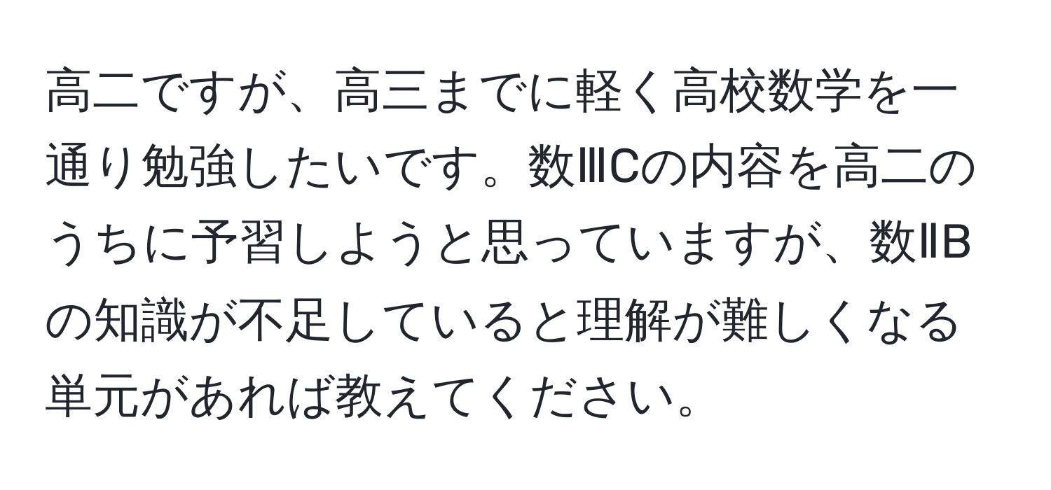 高二ですが、高三までに軽く高校数学を一通り勉強したいです。数ⅢCの内容を高二のうちに予習しようと思っていますが、数ⅡBの知識が不足していると理解が難しくなる単元があれば教えてください。