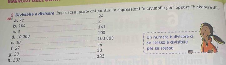 Divisibile e divisore Inserisci al posto dei puntini le espressioni ''è divisibile per” oppure "è divisore di".
24
_ 
..' a. 72
_
2
_ 
b. 104 141
c. 3 100
d. 10 000
_ 
e. 10_  100 000 Un numero è divisore di
54
f. 27 _se stesso e divisibile 
g. 23 _ 23 per se stesso. 
h. 332 _ 332