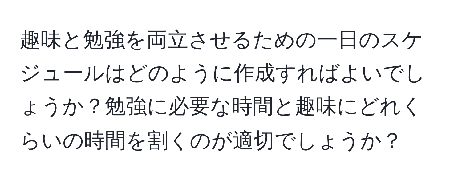 趣味と勉強を両立させるための一日のスケジュールはどのように作成すればよいでしょうか？勉強に必要な時間と趣味にどれくらいの時間を割くのが適切でしょうか？