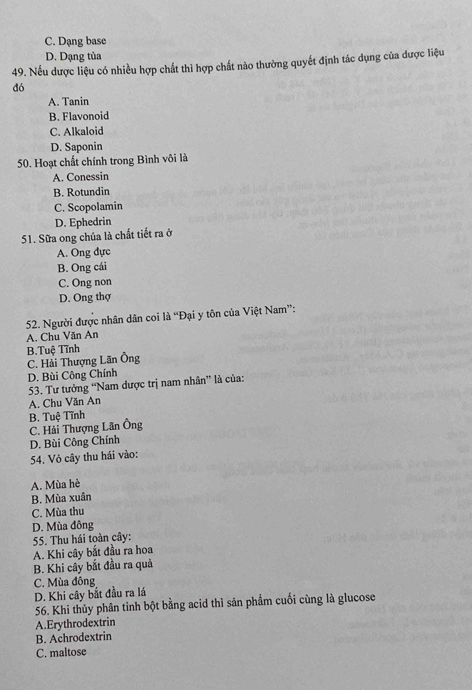 C. Dạng base
D. Dạng tủa
49. Nếu dược liệu có nhiều hợp chất thì hợp chất nào thường quyết định tác dụng của dược liệu
đó
A. Tanin
B. Flavonoid
C. Alkaloid
D. Saponin
50. Hoạt chất chính trong Bình vôi là
A. Conessin
B. Rotundin
C. Scopolamin
D. Ephedrin
51. Sữa ong chúa là chất tiết ra ở
A. Ong đực
B. Ong cái
C. Ong non
D. Ong thợ
52. Người được nhân dân coi là “Đại y tôn của Việt Nam”:
A. Chu Văn An
B.Tuệ Tĩnh
C. Hải Thượng Lãn Ông
D. Bùi Công Chính
53. Tư tưởng “Nam dược trị nam nhân” là của:
A. Chu Văn An
B. Tuệ Tĩnh
C. Hải Thượng Lãn Ông
D. Bùi Công Chính
54. Vỏ cây thu hái vào:
A. Mùa hè
B. Mùa xuân
C. Mùa thu
D. Mùa đông
55. Thu hái toàn cây:
A. Khi cây bắt đầu ra hoa
B. Khi cây bắt đầu ra quả
C. Mùa đông
D. Khi cây bắt đầu ra lá
56. Khi thủy phân tinh bột bằng acid thì sản phẩm cuối cùng là glucose
A.Erythrodextrin
B. Achrodextrin
C. maltose