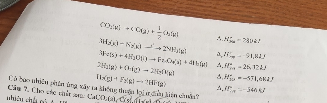 CO_2(g)to CO(g)+ 1/2 O_2(g)
3H_2(g)+N_2(g)to 2°2NH_3(g) △, H_(298)^o=280kJ
3Fe(s)+4H_2O(l)to Fe_3O_4(s)+4H_2(g) Δ, H_(298)^o=-91,8kJ
2H_2(g)+O_2(g)to 2H_2O(g)
△, H_(298)^o=26,32kJ
H_2(g)+F_2(g)to 2HF(g)
△, H_(298)^o=-571,68kJ
Có bao nhiêu phản ứng xảy ra không thuận lợi ở điều kiện chuẩn?
△, H_(298)^o=-546kJ
Câu 7. Cho các chất sau: CaCO_3(s), C(s), H_2(g)
nhiêu chất có