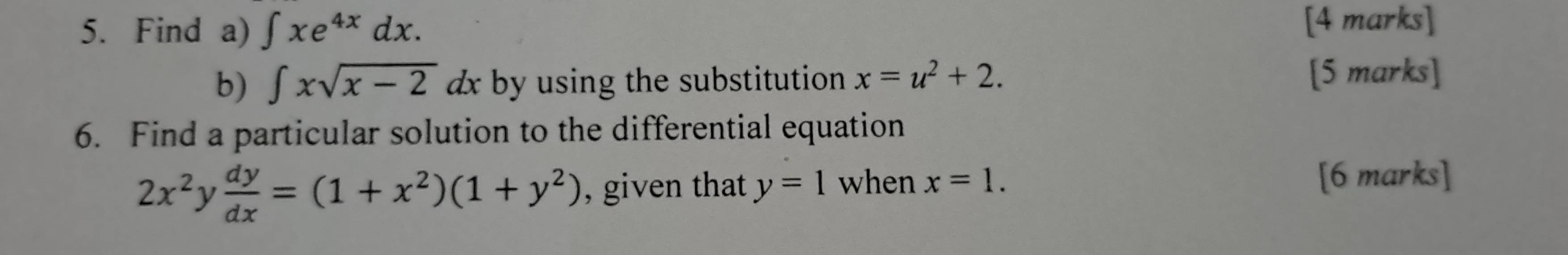 Find a) ∈t xe^(4x)dx. [4 marks] 
b) ∈t xsqrt(x-2)dx by using the substitution x=u^2+2. 
[5 marks] 
6. Find a particular solution to the differential equation
2x^2 y  dy/dx =(1+x^2)(1+y^2) , given that y=1 when x=1. [6 marks]