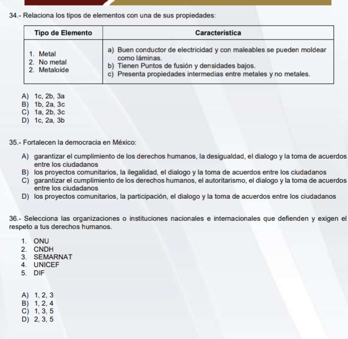 34.- Relaciona los tipos de elementos con una de sus propiedades:
A) 1c, 2b, 3a
B) 1b, 2a, 3c
C) 1a, 2b, 3c
D) 1c, 2a, 3b
35.- Fortalecen la democracia en México:
A) garantizar el cumplimiento de los derechos humanos, la desigualdad, el dialogo y la toma de acuerdos
entre los ciudadanos
B) los proyectos comunitarios, la ilegalidad, el dialogo y la toma de acuerdos entre los ciudadanos
C) garantizar el cumplimiento de los derechos humanos, el autoritarismo, el dialogo y la toma de acuerdos
entre los ciudadanos
D) los proyectos comunitarios, la participación, el dialogo y la toma de acuerdos entre los ciudadanos
36.- Selecciona las organizaciones o instituciones nacionales e internacionales que defienden y exigen el
respeto a tus derechos humanos.
1. ONU
2. CNDH
3. SEMARNAT
4. UNICEF
5. DIF
A) 1, 2, 3
B) 1, 2, 4
C) 1, 3, 5
D) 2, 3, 5