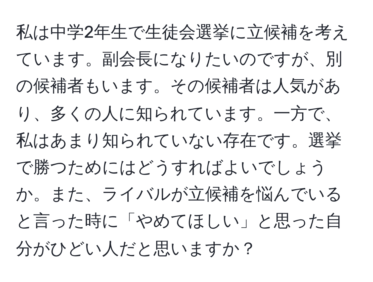 私は中学2年生で生徒会選挙に立候補を考えています。副会長になりたいのですが、別の候補者もいます。その候補者は人気があり、多くの人に知られています。一方で、私はあまり知られていない存在です。選挙で勝つためにはどうすればよいでしょうか。また、ライバルが立候補を悩んでいると言った時に「やめてほしい」と思った自分がひどい人だと思いますか？