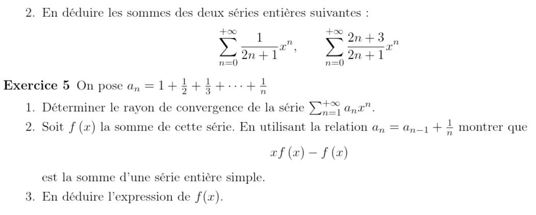 En déduire les sommes des deux séries entières suivantes :
sumlimits _(n=0)^(+∈fty) 1/2n+1 x^n, sumlimits _(n=0)^(+∈fty) (2n+3)/2n+1 x^n
Exercice 5 On pose a_n=1+ 1/2 + 1/3 +·s + 1/n 
1. Déterminer le rayon de convergence de la série sumlimits _(n=1)^(∈fty)a_nx^n. 
2. Soit f(x) la somme de cette série. En utilisant la relation a_n=a_n-1+ 1/n  montrer que
xf(x)-f(x)
est la somme d'une série entière simple. 
3. En déduire l'expression de f(x).