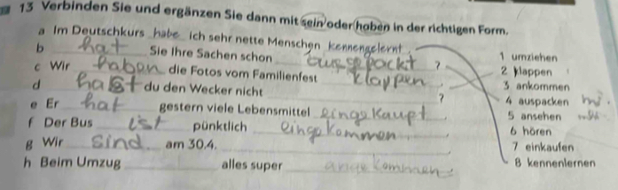 Verbinden Sie und ergänzen Sie dann mit sein oder hoben in der richtigen Form. 
a Im Deutschkurs _ich sehr nette Menschen kenmengelernt 1 umziehen 
_b 
Sie Ihre Sachen schon 

c Wir_ _2 klappen 
die Fotos vom Familienfest __ 3 ankommen 
_d 
du den Wecker nicht 
_? 
e Er_ 4 auspacken 
gestern viele Lebensmittel_ 5 ansehen 
. 
f Der Bus _pünktlich _ 6 hören 
. 
B Wir_ am 30.4. _7 einkaufen 
h Beim Umzug _alles super _ 8 kenneniernen