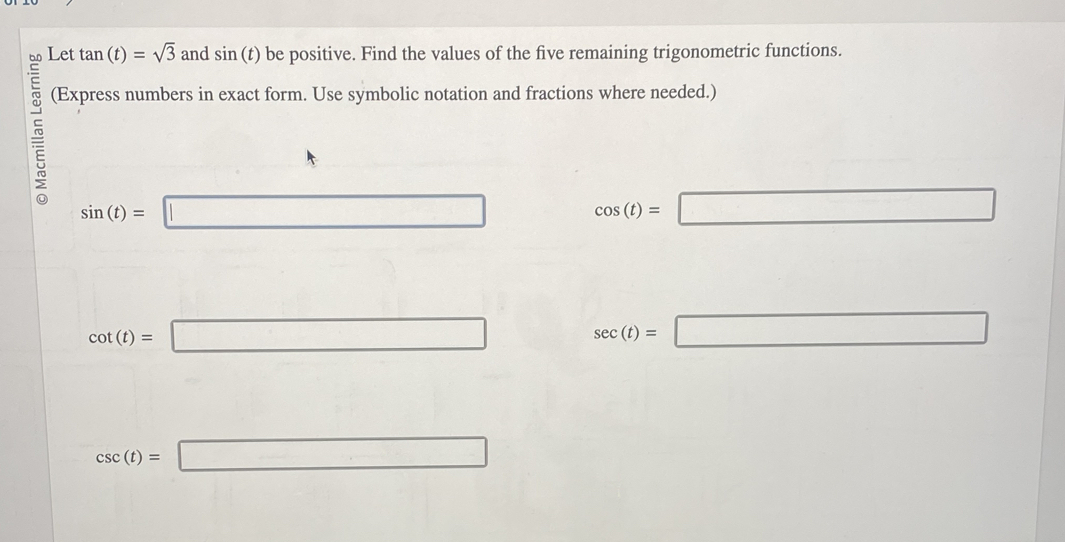 Let tan (t)=sqrt(3) and sin (t) be positive. Find the values of the five remaining trigonometric functions. 
(Express numbers in exact form. Use symbolic notation and fractions where needed.)
sin (t)= =□
cos (t)= ^circ  □
cot (t)=□
sec (t)=□
csc (t)=□