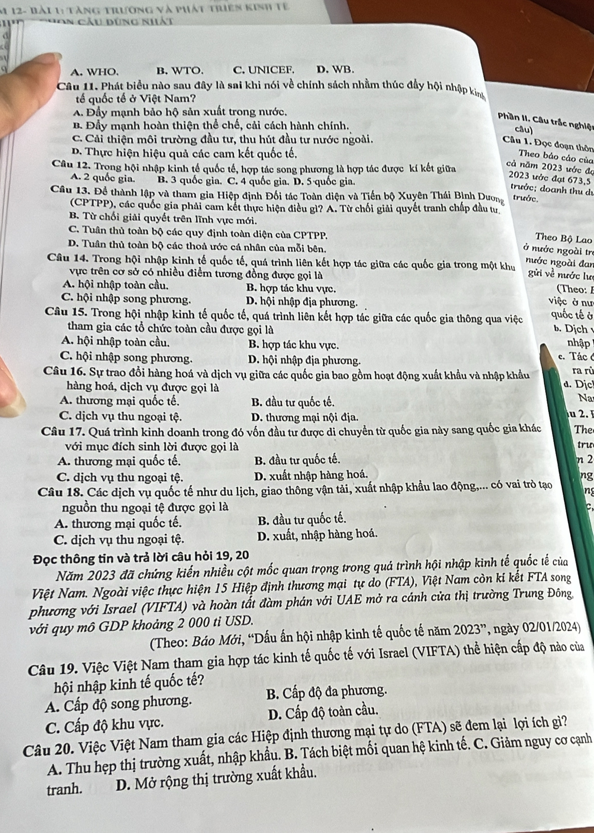 12- Bài 1: tàng trương và phát triên kinh tê
An Câu dùng nhất
A. WHO. B. WTO. C. UNICEF. D. WB.
Câu 11. Phát biểu nào sau đây là sai khi nói về chính sách nhằm thúc đầy hội nhập kinh
tế quốc tế ở Việt Nam?
A. Đầy mạnh bảo hộ sản xuất trong nước.
Phần II. Câu trắc nghiện
B. Đầy mạnh hoàn thiện thể chế, cải cách hành chính. câu)
C. Cải thiện môi trường đầu tư, thu hút đầu tư nước ngoài.
Câu 1. Đọc đoạn thôn
D. Thực hiện hiệu quả các cam kết quốc tế,
Theo bảo cảo của
Câu 12. Trong hội nhập kinh tế quốc tế, hợp tác song phương là hợp tác được kí kết giữa
cả năm 2023 ước đo
2023 ước đạt 673,5
A. 2 quốc gia. B. 3 quốc gia. C. 4 quốc gia. D. 5·quốc gia.
trước; doanh thu dự
Câu 13. Đề thành lập và tham gia Hiệp định Đối tác Toàn diện và Tiến bộ Xuyên Thái Bình Dương trước.
(CPTPP), các quốc gia phải cam kết thực hiện điều gì? A. Từ chối giải quyết tranh chấp đầu tư
B. Từ chối giải quyết trên lĩnh vực mới.
C. Tuân thủ toàn bộ các quy định toàn diện của CPTPP.
Theo Bộ Lao
D. Tuân thủ toàn bộ các thoả ước cá nhân của mỗi bên,
ở nước ngoài trị
nước ngoài đan
Câu 14. Trong hội nhập kinh tế quốc tế, quá trình liên kết hợp tác giữa các quốc gia trong một khu gửi về nước lư
vực trên cơ sở có nhiều điểm tương đồng được gọi là   eo
A. hội nhập toàn cầu. B. hợp tác khu vực.
C. hội nhập song phương. D. hội nhập địa phương. việc ở nư quốc tế ở
Câu 15. Trong hội nhập kinh tế quốc tế, quá trình liên kết hợp tác giữa các quốc gia thông qua việc b. Dịch 
tham gia các tổ chức toàn cầu được gọi là nhập
A. hội nhập toàn cầu. B. hợp tác khu vực.
C. hội nhập song phương. D. hội nhập địa phương.
c. Tác 6
Câu 16. Sự trao đổi hàng hoá và dịch vụ giữa các quốc gia bao gồm hoạt động xuất khẩu và nhập khẩu d. Djc ra rù
hàng hoá, dịch vụ được gọi là
A. thương mại quốc tế. B. đầu tư quốc tế.
Na
C. dịch vụ thu ngoại tệ. D. thương mại nội địa.   2 
Câu 17. Quá trình kinh doanh trong đó vốn đầu tư được di chuyển từ quốc gia này sang quốc gia khác The
với mục đích sinh lời được gọi là tru
A. thương mại quốc tế. B. đầu tư quốc tế. n 2
C. dịch vụ thu ngoại tệ. D. xuất nhập hàng hoá.
ng
Câu 18. Các dịch vụ quốc tế như du lịch, giao thông vận tải, xuất nhập khẩu lao động,... có vai trò tạo ng
nguồn thu ngoại tệ được gọi là
C,
A. thương mại quốc tế. B. đầu tư quốc tế.
C. dịch vụ thu ngoại tệ. D. xuất, nhập hàng hoá.
Đọc thông tin và trả lời câu hỏi 19, 20
Năm 2023 đã chứng kiến nhiều cột mốc quan trọng trong quá trình hội nhập kinh tế quốc tế của
Việt Nam. Ngoài việc thực hiện 15 Hiệp định thương mại tự do (FTA), Việt Nam còn kí kết FTA song
phương với Israel (VIFTA) và hoàn tất đàm phán với UAE mở ra cánh của thị trường Trung Đông,
với quy mô GDP khoảng 2 000 tỉ USD.
(Theo: Báo Mới, “Dấu ấn hội nhập kinh tế quốc tế năm 2023'' , ngày 02/01/2024)
Câu 19. Việc Việt Nam tham gia hợp tác kinh tế quốc tế với Israel (VIFTA) thể hiện cấp độ nào của
hội nhập kinh tế quốc tế?
B. Cấp độ đa phương.
A. Cấp độ song phương.
C. Cấp độ khu vực. D. Cấp độ toàn cầu.
Câu 20. Việc Việt Nam tham gia các Hiệp định thương mại tự do (FTA) sẽ đem lại lợi ích gì?
A. Thu hẹp thị trường xuất, nhập khẩu. B. Tách biệt mối quan hệ kinh tế. C. Giảm nguy cơ cạnh
tranh. D. Mở rộng thị trường xuất khẩu.