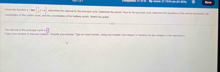 Completed: 31 of 34 My score: 27.75/34 pts (81.62%) Save 
Given the function y=tan ( 1/2 x+π ) , determine the interval for the principal cycle. Determine the period. Then for the principal cycle, determine the equations of the vertical asymplotes, the 
coordinates of the center point, and the coordinates of the halfway points. Sketch the graph 
The interval of the principal cycle is boxed c
(Type your answer in interval notation. Simplify your answer. Type an exact answer, using π as needed. Use integers or fractions for any numbers in the expression )