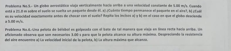 Problema No.5.- Un globo aerostático viaja verticalmente hacia arriba a una velocidad constante de 5.00 m/s. Cuando 
está a 21.0 m sobre el suelo se suelta un paquete desde él. a) ¿Cuánto tiempo permanece el paquete en el aire?, b) ¿Cuál 
es su velocidad exactamente antes de chocar con el suelo? Repita los incisos a) y b) en el caso en que el globo desciende 
a 5.00 m/s. 
Problema No.6.-Una pelota de béisbol es golpeada con el bate de tal manera que viaja en línea recta hacia arriba. Un 
aficionado observa que son necesarios 3.00 s para que la pelota alcance su altura máxima. Despreciando la resistencia 
del aire encuentre a) La velocidad inicial de la pelota, b) La altura máxima que alcanza.