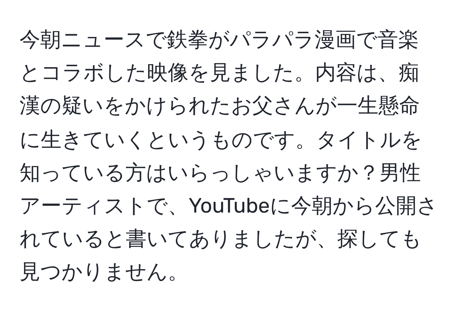 今朝ニュースで鉄拳がパラパラ漫画で音楽とコラボした映像を見ました。内容は、痴漢の疑いをかけられたお父さんが一生懸命に生きていくというものです。タイトルを知っている方はいらっしゃいますか？男性アーティストで、YouTubeに今朝から公開されていると書いてありましたが、探しても見つかりません。