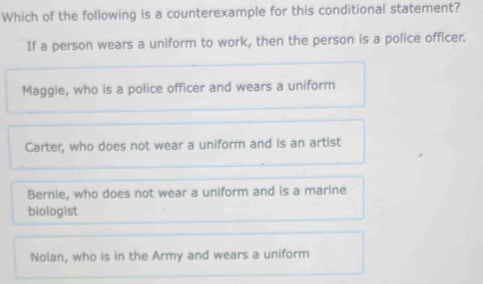 Which of the following is a counterexample for this conditional statement?
If a person wears a uniform to work, then the person is a police officer.
Maggie, who is a police officer and wears a uniform
Carter, who does not wear a uniform and is an artist
Bernie, who does not wear a uniform and is a marine
biologist
Nolan, who is in the Army and wears a uniform