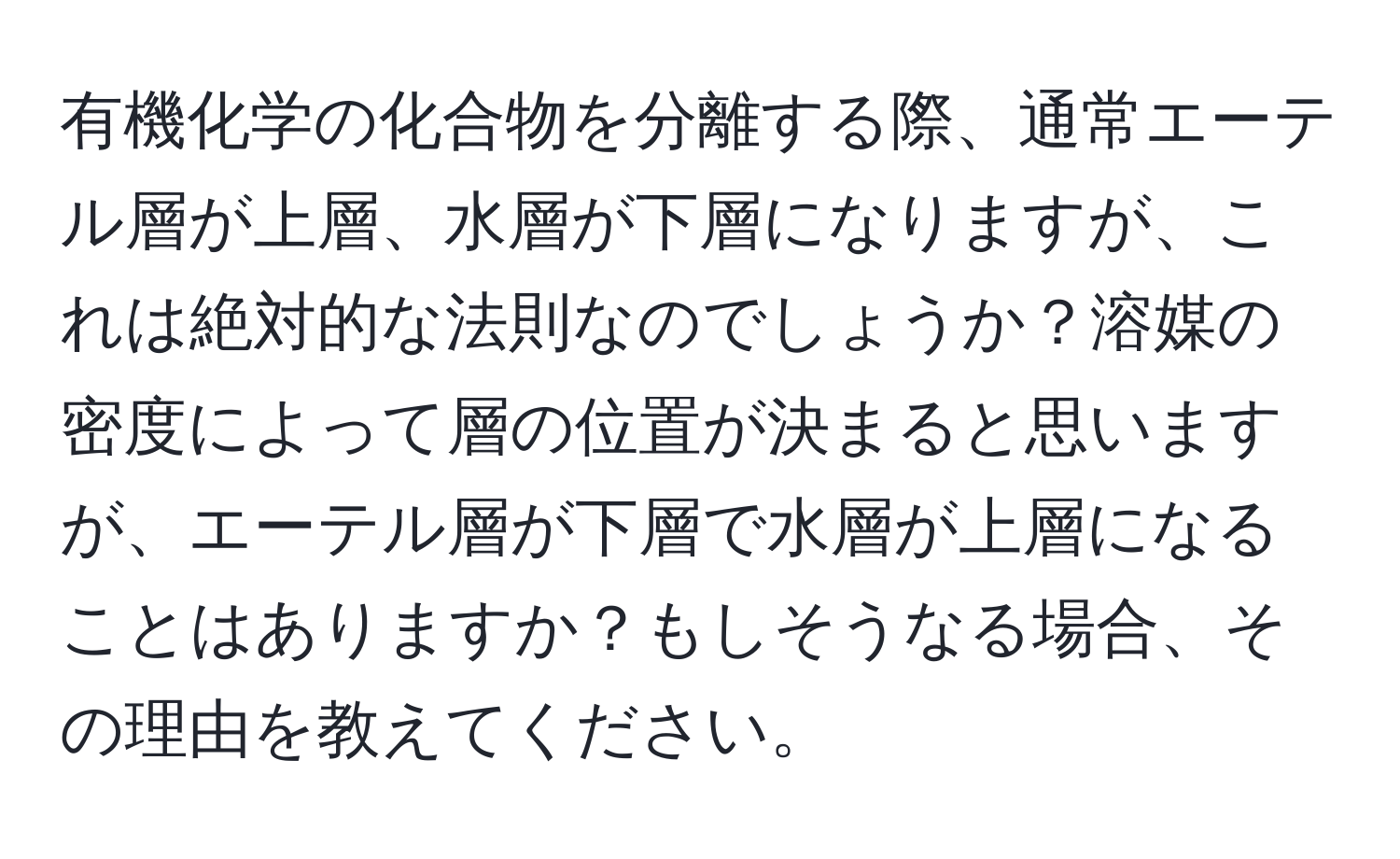有機化学の化合物を分離する際、通常エーテル層が上層、水層が下層になりますが、これは絶対的な法則なのでしょうか？溶媒の密度によって層の位置が決まると思いますが、エーテル層が下層で水層が上層になることはありますか？もしそうなる場合、その理由を教えてください。