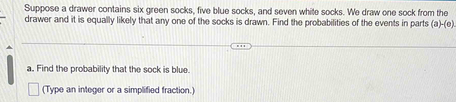 Suppose a drawer contains six green socks, five blue socks, and seven white socks. We draw one sock from the 
drawer and it is equally likely that any one of the socks is drawn. Find the probabilities of the events in parts (a)-(e) 
a. Find the probability that the sock is blue. 
(Type an integer or a simplified fraction.)