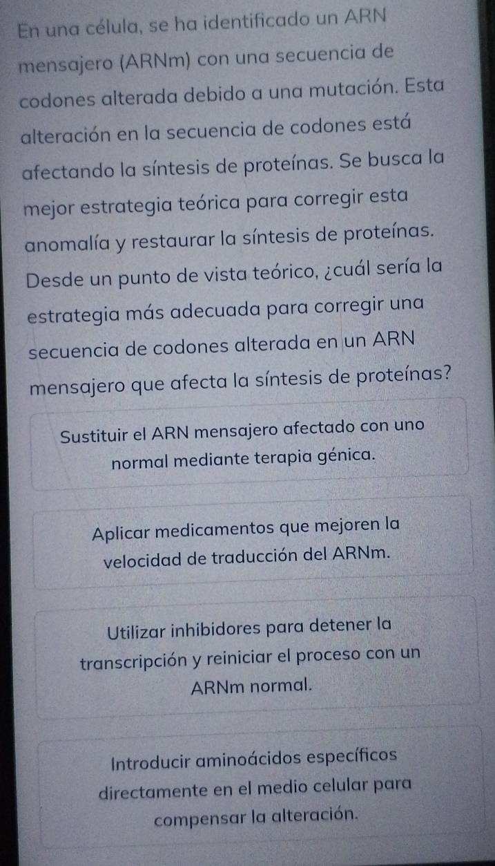 En una célula, se ha identificado un ARN
mensajero (ARNm) con una secuencia de
codones alterada debido a una mutación. Esta
alteración en la secuencia de codones está
afectando la síntesis de proteínas. Se busca la
mejor estrategia teórica para corregir esta
anomalía y restaurar la síntesis de proteínas.
Desde un punto de vista teórico, ¿cuál sería la
estrategia más adecuada para corregir una
secuencia de codones alterada en un ARN
mensajero que afecta la síntesis de proteínas?
Sustituir el ARN mensajero afectado con uno
normal mediante terapia génica.
Aplicar medicamentos que mejoren la
velocidad de traducción del ARNm.
Utilizar inhibidores para detener la
transcripción y reiniciar el proceso con un
ARNm normal.
Introducir aminoácidos específicos
directamente en el medio celular para
compensar la alteración.