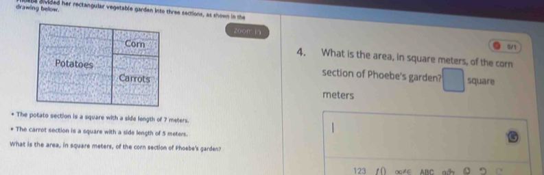 drawing below. be divided her rectangular vegetable garden into three sections, as shown in the 
zoom in 
0/1 
Corn 4. What is the area, in square meters, of the corn 
Potatoes section of Phoebe's garden? square 
Carrots
meters
* The potato section is a square with a side length of 7 meters. 
The carrot section is a square with a side length of 5 meters. 
What is the area, in square meters, of the corn section of Phoebe's garden? 
123 () ∞≠∈ ABC a ⑩ C