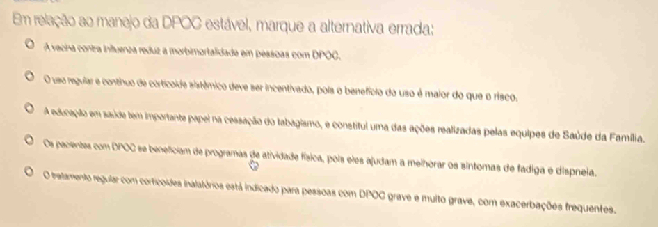 Em relação ao manejo da DPOC estável, marque a alternativa errada:
A vecina contra inftuenza reduz a morbimortalidade em pessoas com DPOC.
O uso regular e contnuo de corticoide sistêmico deve ser incentivado, pois o benefício do uso é maior do que o risco,
A educaplo em saúde tem importante papel na cessação do tabagismo, e constitul uma das ações realizadas pelas equipes de Saúde da Família.
Os pacientes com DPOC se beneficiam de programas de atividade física, pois eles ajudam a melhorar os sintomas de fadiga e dispneia.
O tratamento regular com corticoides inalatórios está indicado para pessoas com DPOC grave e multo grave, com exacerbações frequentes.