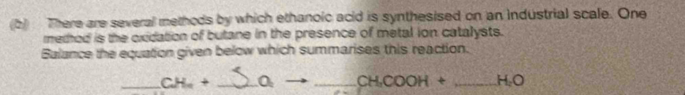 There are several methods by which ethanoic acid is synthesised on an industrial scale. One 
method is the oxidation of butane in the presence of metal ion catalysts. 
Balance the equation given below which summarises this reaction. 
_ CH_a+ _  O_2 _
CH_3COOH+ _  H_2O