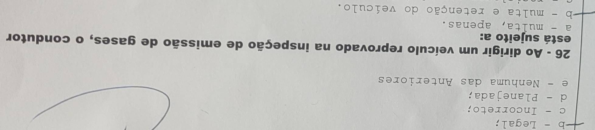b - Legal;
c - Incorreto;
d - Planejada;
e - Nenhuma das Anteriores
26 - Ao dirigir um veículo reprovado na inspeção de emissão de gases, o condutor
está sujeito a:
a - multa, apenas.
-b - multa e retenção do veículo.