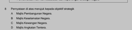 Pernyataan di atas merujuk kepada objektif strategik
A Majlis Pembangunan Negara.
B Majlis Keselamatan Negara.
C Majlis Kewangan Negara.
D Majlis Angkatan Tentera.