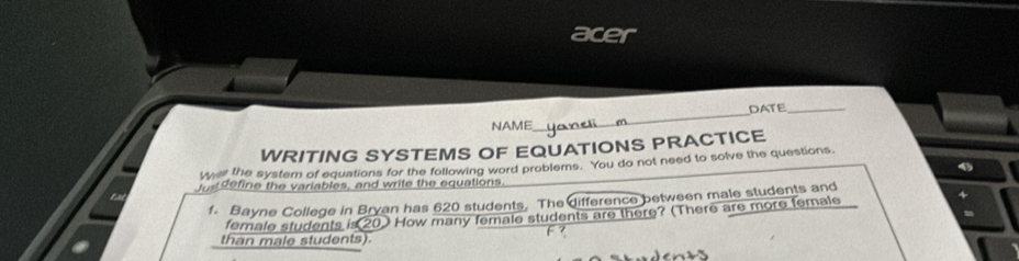 acer 
NAME _DATE_ 
WRITING SYSTEMS OF EQUATIONS PRACTICE 
W the system of equations for the following word problems. You do not need to solve the questions. 
Justdefine the variables, and write the equations. 
1. Bayne College in Bryan has 620 students. The difference between male students and 
female students is 20) How many female students are there? (There are more female 
than male students).