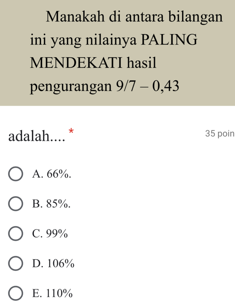 Manakah di antara bilangan
ini yang nilainya PALING
MENDEKATI hasil
pengurangan 9/7-0,43
adalah.... * 35 poin
A. 66%.
B. 85%.
C. 99%
D. 106%
E. 110%