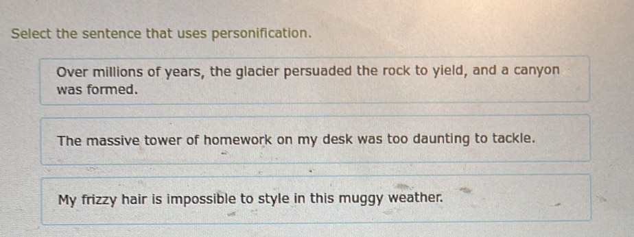 Select the sentence that uses personification.
Over millions of years, the glacier persuaded the rock to yield, and a canyon
was formed.
The massive tower of homework on my desk was too daunting to tackle.
My frizzy hair is impossible to style in this muggy weather.