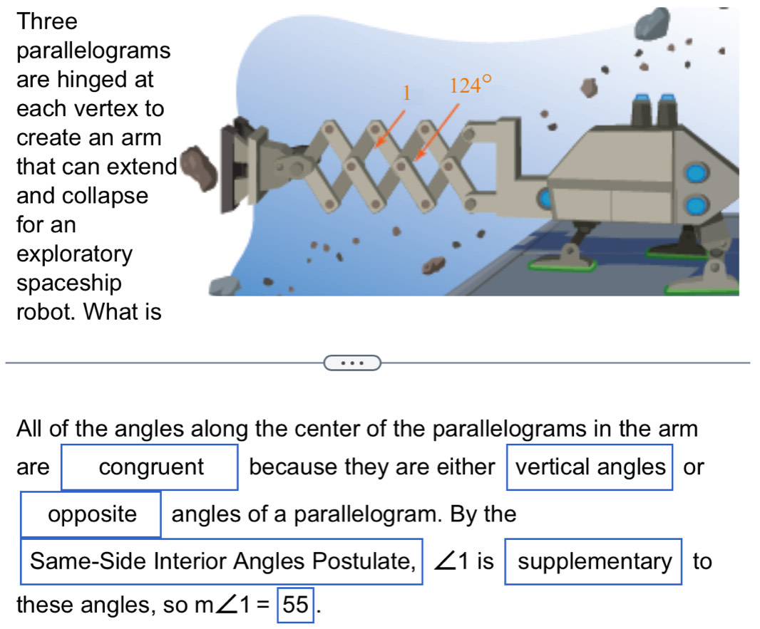 Three
parallelogram
are hinged at
each vertex t
create an arm
that can exten
and collapse
for an
exploratory
spaceship
robot. What is
All of the angles along the center of the parallelograms in the arm
are congruent because they are either vertical angles or
opposite angles of a parallelogram. By the
Same-Side Interior Angles Postulate, ∠ 1 is supplementary to
these angles, so m∠ 1=|55|.