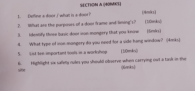 (40MKS) 
1. Define a door / what is a door? (4mks) 
2. What are the purposes of a door frame and liming's? (10mks) 
3. Identify three basic door iron mongery that you know (6mks) 
4. What type of iron mongery do you need for a side hang window? (4mks) 
5. List ten important tools in a workshop (10mks) 
6. Highlight six safety rules you should observe when carrying out a task in the 
site (6mks)