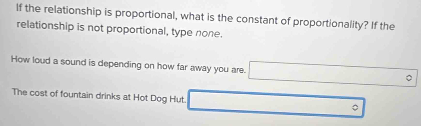 If the relationship is proportional, what is the constant of proportionality? If the
relationship is not proportional, type none.
How loud a sound is depending on how far away you are.
The cost of fountain drinks at Hot Dog Hut. 。