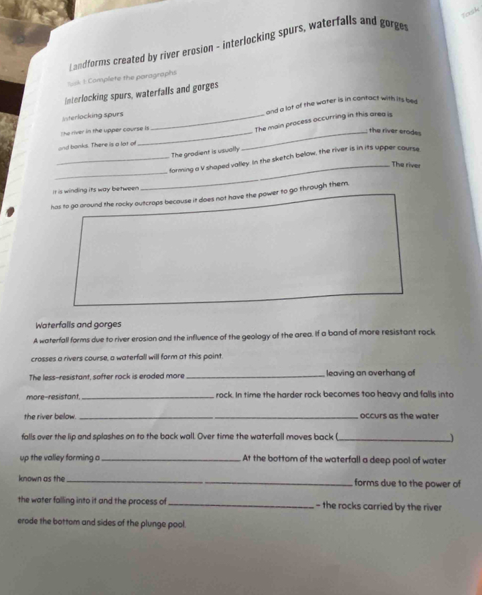 Task 
Landforms created by river erosion - interlocking spurs, waterfalls and gorges 
Task 1: Complete the paragraphs 
Interlocking spurs, waterfalls and gorges 
Interlocking spurs _and a lot of the water is in contact with its bed 
The river in the upper course is 
The main process occurring in this area is 
_the river erodes 
and banks. There is a lot of 
The gradient is usually 
_ 
_forming a V shaped valley. In the sketch below, the river is in its upper course 
_The river 
Ir is winding its way between 
has to go around the rocky outcrops because it does not have the power to go through them. 
Waterfalls and gorges 
A waterfall forms due to river erosian and the influence of the geology of the area. If a band of more resistant rock 
crosses a rivers course, a waterfall will form at this point. 
The less-resistant, softer rock is eroded more _leaving an overhang of 
more-resistant, _rock. In time the harder rock becomes too heavy and falls into 
the river below. _occurs as the water 
falls over the lip and splashes on to the back wall. Over time the waterfall moves back (_ 
up the valley forming a _At the bottom of the waterfall a deep pool of water 
known as the _forms due to the power of 
the water falling into it and the process of _- the rocks carried by the river 
erode the bottom and sides of the plunge pool.