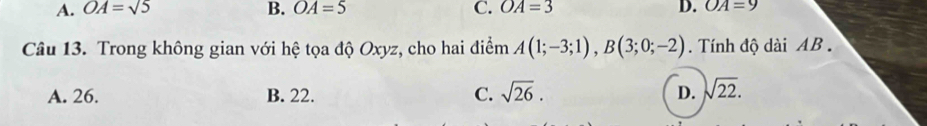 A. OA=sqrt(5) B. OA=5 C. OA=3 D. OA=9
Câu 13. Trong không gian với hệ tọa độ Oxyz, cho hai điểm A(1;-3;1), B(3;0;-2). Tính độ dài AB.
A. 26. B. 22. C. sqrt(26). D. sqrt(22).