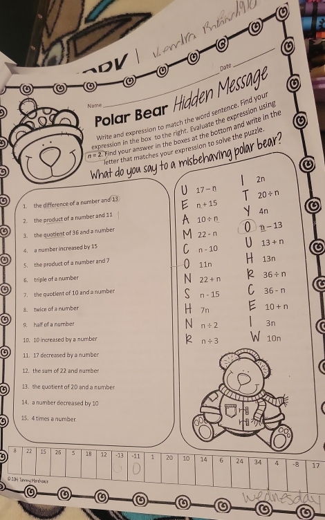 a
PV
pate
_
a 0
Polar ear iden Messa
Name
Write and expression to match the word sentence. Find you
expression in the box to the right. Evaluate the expression using
n=2 Find your answer in the boxes at the bottom and write in the
letter that matches your expression to solve the puzzle
a
2n
17-n 20/ n
1. the difference of a number and 13
n+15
1
、 4n
2. the product of a number and 11
10/ n
3. the quotient of 36 and a number
n-13
22-n
13+n
4. a number increased by 15
n-10
5. the product of a number and ?
11r 13n
6. triple of a number
36/ n
22+n
7. the quotient of 10 and a number
n-15 36-n
8. twice of a number
7n 10+n
9. half of a number
n/ 2 3n
10. 10 increased by a number
n/ 3 N 10n
11. 17 decreased by a number
12. the sum of 22 and numbe
13. the quotient of 20 and a numbe
14. a number decreased by 10
a 15. 4 times a number
8 22 15 26
9 5 18 12 - 13 -11 1 20 10 14 6 24 34 4 - 8 17
© 2014 Tierany Mordnow s