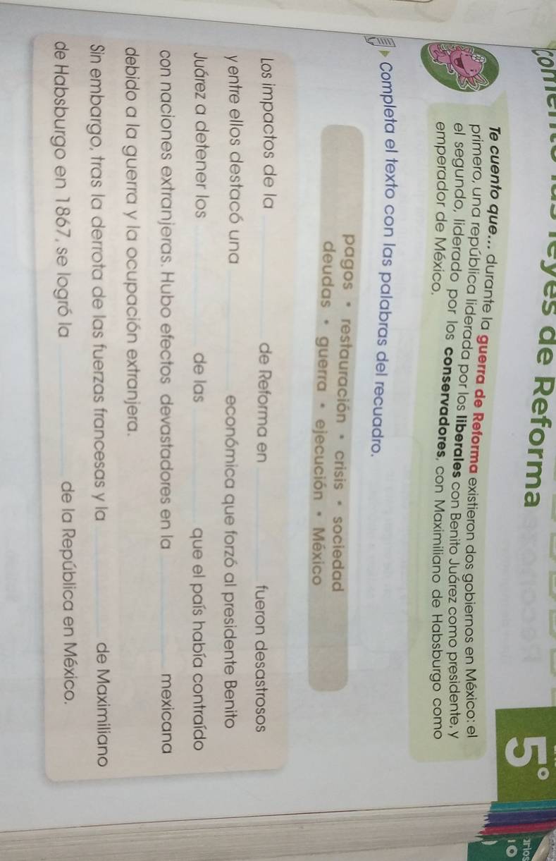 comem S éyes de Reforma
5°
Te cuento que... durante la guerra de Reforma existieron dos gobiernos en México: el 
primero, una república liderada por los liberales con Benito Juárez como presidente, y 
el segundo, liderado por los conservadores, con Maximiliano de Habsburgo como 
emperador de México. 
Completa el texto con las palabras del recuadro. 
pagos * restauración * crisis * sociedad 
deudas * guerra * ejecución * México 
Los impactos de la _de Reforma en _fueron desastrosos 
y entre ellos destacó una _económica que forzó al presidente Benito 
Juárez a detener los _de las _que el país había contraído 
con naciones extranjeras. Hubo efectos devastadores en la _mexicana 
debido a la guerra y la ocupación extranjera. 
Sin embargo, tras la derrota de las fuerzas francesas y la _de Maximiliano 
de Habsburgo en 1867, se logró la _de la República en México.