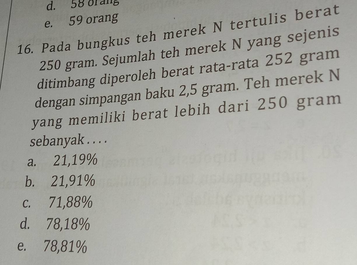 d. 58 orang
e. 59 orang
16. Pada bungkus teh merek N tertulis berat
250 gram. Sejumlah teh merek N yang sejenis
ditimbang diperoleh berat rata-rata 252 gram
dengan simpangan baku 2,5 gram. Teh merek N
yang memiliki berat lebih dari 250 gram
sebanyak . . . .
a. 21,19%
b. 21,91%
c. 71,88%
d. 78,18%
e. 78,81%