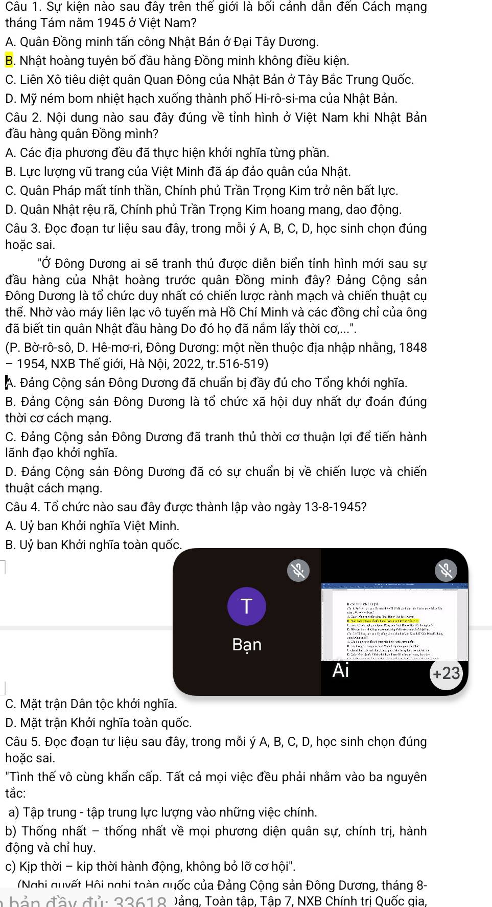 Sự kiện nào sau đây trên thế giới là bối cảnh dẫn đến Cách mạng
tháng Tám năm 1945 ở Việt Nam?
A. Quân Đồng minh tấn công Nhật Bản ở Đại Tây Dương.
B. Nhật hoàng tuyên bố đầu hàng Đồng minh không điều kiện.
C. Liên Xô tiêu diệt quân Quan Đông của Nhật Bản ở Tây Bắc Trung Quốc.
D. Mỹ ném bom nhiệt hạch xuống thành phố Hi-rô-si-ma của Nhật Bản.
Câu 2. Nội dung nào sau đây đúng về tỉnh hình ở Việt Nam khi Nhật Bản
đầu hàng quân Đồng mình?
A. Các địa phương đều đã thực hiện khởi nghĩa từng phần.
B. Lực lượng vũ trang của Việt Minh đã áp đảo quân của Nhật.
C. Quân Pháp mất tính thần, Chính phủ Trần Trọng Kim trở nên bất lực.
D. Quân Nhật rệu rã, Chính phủ Trần Trọng Kim hoang mang, dao động.
Câu 3. Đọc đoạn tư liệu sau đây, trong mỗi ý A, B, C, D, học sinh chọn đúng
hoặc sai.
"Ở Đông Dương ai sẽ tranh thủ được diễn biển tỉnh hình mới sau sự
đầu hàng của Nhật hoàng trước quân Đồng minh đây? Đảng Cộng sản
Đông Dương là tổ chức duy nhất có chiến lược rành mạch và chiến thuật cụ
thể. Nhờ vào máy liên lạc vô tuyến mà Hồ Chí Minh và các đồng chỉ của ông
đã biết tin quân Nhật đầu hàng Do đó họ đã nắm lấy thời cơ,...".
(P. Bờ-rô-sô, D. Hê-mơ-ri, Đông Dương: một nền thuộc địa nhập nhằng, 1848
- 1954, NXB Thế giới, Hà Nội, 2022, tr.516-519)
A. Đảng Cộng sản Đông Dương đã chuẩn bị đầy đủ cho Tổng khởi nghĩa.
B. Đảng Cộng sản Đông Dương là tổ chức xã hội duy nhất dự đoán đúng
thời cơ cách mạng.
C. Đảng Cộng sản Đông Dương đã tranh thủ thời cơ thuận lợi để tiến hành
lãnh đạo khởi nghĩa.
D. Đảng Cộng sản Đông Dương đã có sự chuẩn bị về chiến lược và chiến
thuật cách mạng.
Câu 4. Tổ chức nào sau đây được thành lập vào ngày 13-8-1945?
A. Uỷ ban Khởi nghĩa Việt Minh.
B. Uỷ ban Khởi nghĩa toàn quốc.
T
Bạn
+23
C. Mặt trận Dân tộc khởi nghĩa.
D. Mặt trận Khởi nghĩa toàn quốc.
Câu 5. Đọc đoạn tư liệu sau đây, trong mỗi ý A, B, C, D, học sinh chọn đúng
hoặc sai.
"Tình thế vô cùng khẩn cấp. Tất cả mọi việc đều phải nhằm vào ba nguyên
tắc:
a) Tập trung - tập trung lực lượng vào những việc chính.
b) Thống nhất - thống nhất về mọi phương diện quân sự, chính trị, hành
động và chỉ huy.
c) Kịp thời - kip thời hành động, không bỏ lỡ cơ hội".
(Nghi quyết Hội nghi toàn quốc của Đảng Cộng sản Đông Dương, tháng 8-
hản đầy đủ: 22619 Dảng, Toàn tập, Tập 7, NXB Chính trị Quốc gia.