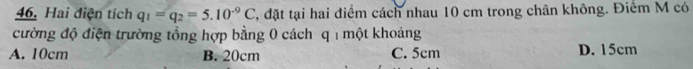 Hai điện tích q_1=q_2=5.10^(-9)C T, đặt tại hai điểm cách nhau 10 cm trong chân không. Điểm M có
cường độ điện trường tổng hợp bằng 0 cách q một khoảng
A. 10cm B. 20cm C. 5cm D. 15cm