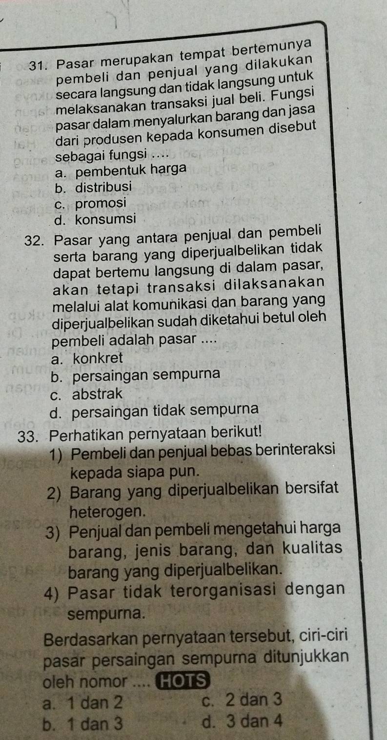 Pasar merupakan tempat bertemunya
pembeli dan penjual yang dilakukan
secara langsung dan tidak langsung untuk
melaksanakan transaksi jual beli. Fungsi
pasar dalam menyalurkan barang dan jasa
dari produsen kepada konsumen disebut
sebagai fungsi ....
a. pembentuk harga
b. distribusi
c. promosi
d. konsumsi
32. Pasar yang antara penjual dan pembeli
serta barang yang diperjualbelikan tidak 
dapat bertemu langsung di dalam pasar,
akan tetapi transaksi dilaksanakan 
melalui alat komunikasi dan barang yang
diperjualbelikan sudah diketahui betul oleh
pembeli adalah pasar ....
a. konkret
b. persaingan sempurna
c. abstrak
d. persaingan tidak sempurna
33. Perhatikan pernyataan berikut!
1) Pembeli dan penjual bebas berinteraksi
kepada siapa pun.
2) Barang yang diperjualbelikan bersifat
heterogen.
3) Penjual dan pembeli mengetahui harga
barang, jenis barang, dan kualitas
barang yang diperjualbelikan.
4) Pasar tidak terorganisasi dengan
sempurna.
Berdasarkan pernyataan tersebut, ciri-ciri
pasar persaingan sempurna ditunjukkan
oleh nomor .... HOTS
a. 1 dan 2 c. 2 dan 3
b. 1 dan 3 d. 3 dan 4