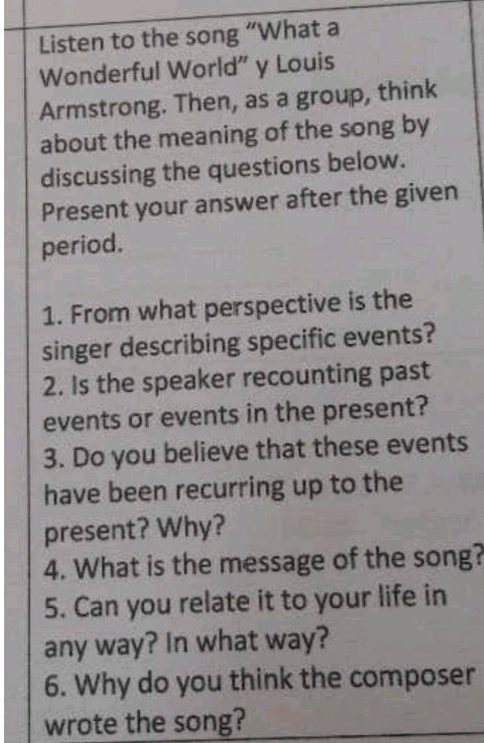 Listen to the song “What a 
Wonderful World” y Louis 
Armstrong. Then, as a group, think 
about the meaning of the song by 
discussing the questions below. 
Present your answer after the given 
period. 
1. From what perspective is the 
singer describing specific events? 
2. Is the speaker recounting past 
events or events in the present? 
3. Do you believe that these events 
have been recurring up to the 
present? Why? 
4. What is the message of the song? 
5. Can you relate it to your life in 
any way? In what way? 
6. Why do you think the composer 
wrote the song?