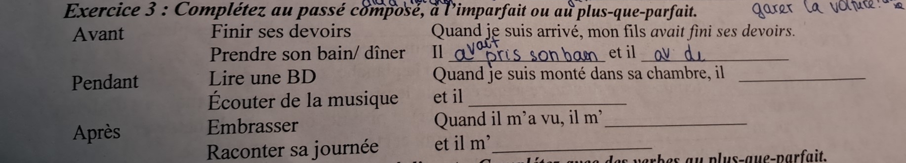 Complétez au passé composé, à l'imparfait ou au plus-que-parfait. 
Avant Finir ses devoirs Quand je suis arrivé, mon fils avait fini ses devoirs. 
Prendre son bain/ dîner Il_ et il_ 
Pendant Lire une BD Quand je suis monté dans sa chambre, il_ 
Écouter de la musique et il_ 
Après Embrasser Quand il m’a vu, il m’_ 
Raconter sa journée et il m’_ 
de s verbes au plus-gue-parfait.