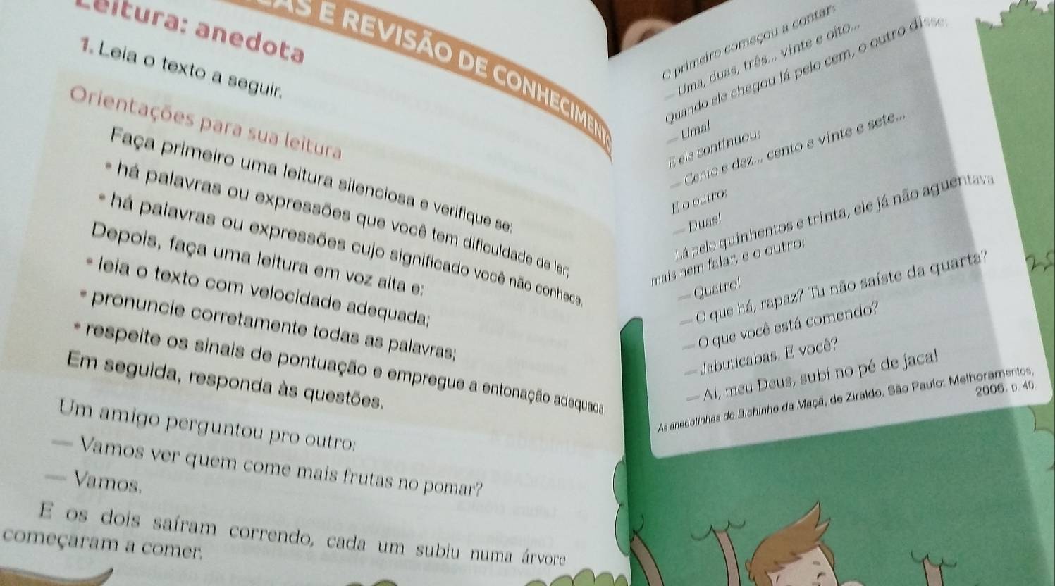 Leltura: anedota 
O primeiro começou a contar 
1. Leia o texto a seguir. 
Uma, duas, três... vinte e oito.. 
Quando ele chegou lá pelo cem, o outro di, 
É revisão de conhecime Uma! 
Orientações para sua leitura 
Cento e dez... cento e vinte e sete... 
E ele continuou 
Faça primeiro uma leitura silenciosa e verifique se 
E o outro: 
Lá pelo quinhentos e trinta, ele já não aguentav 
- há palavras ou expressões que você tem dificuldade de le 
— Duas! 
- há palavras ou expressões cujo significado você não conhece 
Depois, faça uma leitura em voz alta e: 
mais nem falar, e o ou tro: 
leia o texto com velocidade adequada; O que há, rapaz? Tu não saíste da quarta' 
— Quatro! 
O que você está comendo? 
pronuncie corretamente todas as palavras; 
Jabuticabas. E você? 
* respeite os sinais de pontuação e empregue a entonação adequada 
Em seguida, responda às questões. 
Ai, meu Deus, subi no pé de jaca! 
2006.p. 40. 
As anedotinhas do Bichinho da Maçã, de Ziraldo. São Paulo: Melhoramentos, 
Um amigo perguntou pro outro: 
— Vamos ver quem come mais frutas no pomar? 
== Vamos. 
E os dois saíram correndo, cada um subiu numa árvore 
começaram a comer.