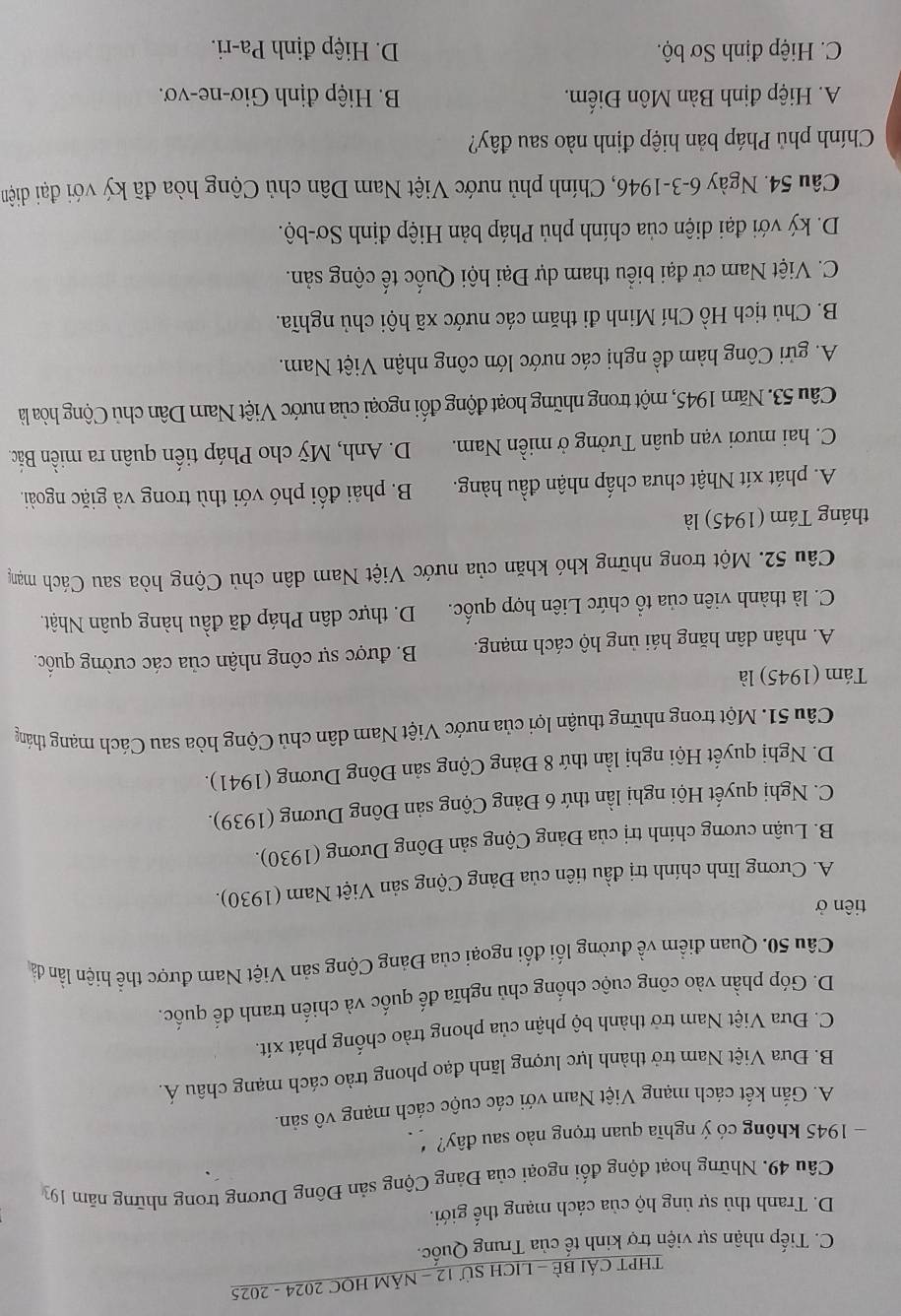 THPT CÁI BÈ - LICH Sử 12 - NÁM HOC 2024 - 2025
C. Tiếp nhận sự viện trợ kinh tế của Trung Quốc.
D. Tranh thủ sự ủng hộ của cách mạng thế giới.
Câu 49, Những hoạt động đối ngoại của Đảng Cộng sản Đông Dương trong những năm 193
- 1945 không có ý nghĩa quan trọng nào sau đây?
A. Gắn kết cách mạng Việt Nam với các cuộc cách mạng vô sản.
B. Đưa Việt Nam trở thành lực lượng lãnh đạo phong trào cách mạng châu Á.
C. Đưa Việt Nam trở thành bộ phận của phong trào chống phát xít.
D. Góp phần vào công cuộc chống chủ nghĩa đế quốc và chiến tranh đế quốc.
Câu 50. Quan điểm về đường lối đối ngoại của Đảng Cộng sản Việt Nam được thể hiện lần đà
tiên ở
A. Cương lĩnh chính trị đầu tiên của Đảng Cộng sản Việt Nam (1930).
B. Luận cương chính trị của Đảng Cộng sản Đông Dương (1930).
C. Nghị quyết Hội nghị lần thứ 6 Đảng Cộng sản Đông Dương (1939).
D. Nghị quyết Hội nghị lần thứ 8 Đảng Cộng sản Đông Dương (1941).
Câu 51. Một trong những thuận lợi của nước Việt Nam dân chủ Cộng hòa sau Cách mạng tháng
Tám (1945) là
A. nhân dân hăng hái ủng hộ cách mạng. B. được sự công nhận của các cường quốc.
C. là thành viên của tổ chức Liên hợp quốc. D. thực dân Pháp đã đầu hàng quân Nhật.
Câu 52. Một trong những khó khăn của nước Việt Nam dân chủ Cộng hòa sau Cách mạng
tháng Tám (1945) là
A. phát xít Nhật chưa chấp nhận đầu hàng. B. phải đổi phó với thù trong và giặc ngoài.
C. hai mươi vạn quân Tưởng ở miền Nam. D. Anh, Mỹ cho Pháp tiến quân ra miền Bắc.
Câu 53. Năm 1945, một trong những hoạt động đối ngoại của nước Việt Nam Dân chủ Cộng hòa là
A. gửi Công hàm đề nghị các nước lớn công nhận Việt Nam.
B. Chủ tịch Hồ Chí Minh đi thăm các nước xã hội chủ nghĩa.
C. Việt Nam cử đại biểu tham dự Đại hội Quốc tế cộng sản.
D. ký với đại diện của chính phủ Pháp bản Hiệp định Sơ-bộ.
Câu 54. Ngày 6-3-1946, Chính phủ nước Việt Nam Dân chủ Cộng hòa đã ký với đại diệm
Chính phủ Pháp bản hiệp định nào sau đây?
A. Hiệp định Bàn Môn Điếm.  B. Hiệp định Giơ-ne-vơ.
C. Hiệp định Sơ bộ. D. Hiệp định Pa-ri.