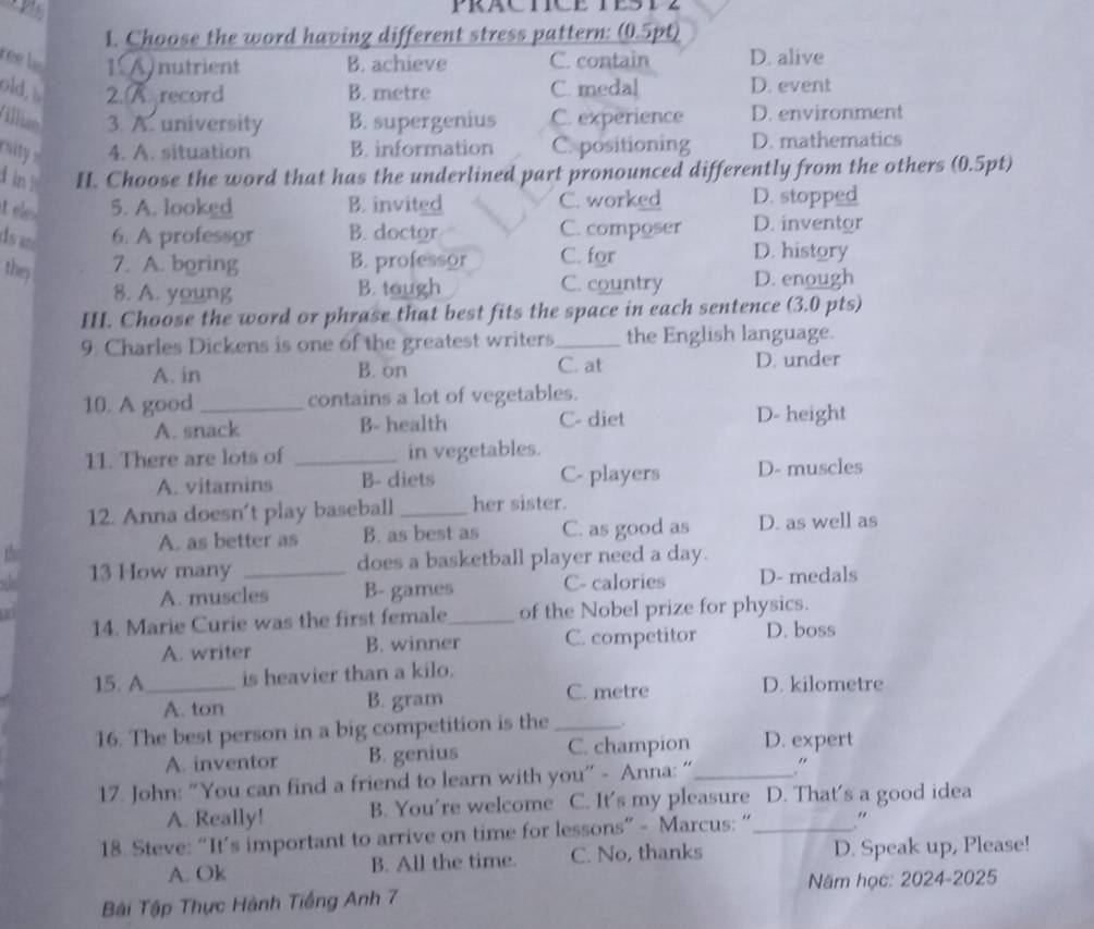 Choose the word having different stress pattern: (0.5pt)
ree b 1 A nutrient B. achieve C. contain D. alive
old, s 2. Arecord B. metre C. medal D. event
illian 3. A. university B. supergenius C. experience D. environment
rsity = 4. A. situation B. information C. positioning D. mathematics
d in H. Choose the word that has the underlined part pronounced differently from the others (0.5pt)
5. A. looked B. invited C. worked D. stopped
ds ar 6. A professor B. doctor C. composer D. inventor
they 7. A. boring B. professor C. for
D. history
8. A. young B. tough C. country D. enough
II. Choose the word or phrase that best fits the space in each sentence (3.0 pts)
9. Charles Dickens is one of the greatest writers_ the English language.
A. in B. on C. at D. under
10. A good _contains a lot of vegetables.
A. snack B- health C- diet D- height
11. There are lots of _in vegetables.
A. vitamins B- diets C- players D- muscles
12. Anna doesn't play baseball _her sister.
A. as better as B. as best as C. as good as D. as well as
13 How many _does a basketball player need a day.
A. muscles B- games C- calories D- medals
14. Marie Curie was the first female_ of the Nobel prize for physics.
A. writer B. winner C. competitor D. boss
15. A_ is heavier than a kilo.
A. ton B. gram C. metre D. kilometre
16. The best person in a big competition is the _. D. expert
A. inventor B. genius C. champion
17. John: “You can find a friend to learn with you” - Anna: “_ .“
A. Really! B. You're welcome C. It's my pleasure D. That's a good idea
18. Steve: “It’s important to arrive on time for lessons” - Marcus: “_ "
A. Ok B. All the time. C. No, thanks D. Speak up, Please!
Năm học: 2024-2025
Bải Tập Thực Hành Tiếng Anh 7