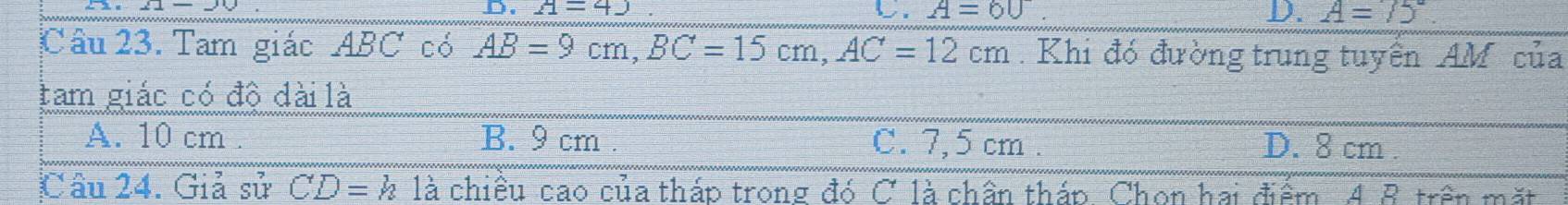 A=4) b. A=60 D. A=75°
Câu 23. Tam giác ABC có AB=9cm, BC=15cm, AC=12cm. Khi đó đường trung tuyển AM của
tam giác có độ dài là
A. 10 cm. B. 9 cm. C. 7,5 cm. D. 8 cm.
Câu 24. Giả sử CD=h là chiều cao của tháp trong đó C là chân tháp Chon hai điểm. A B trên mặt