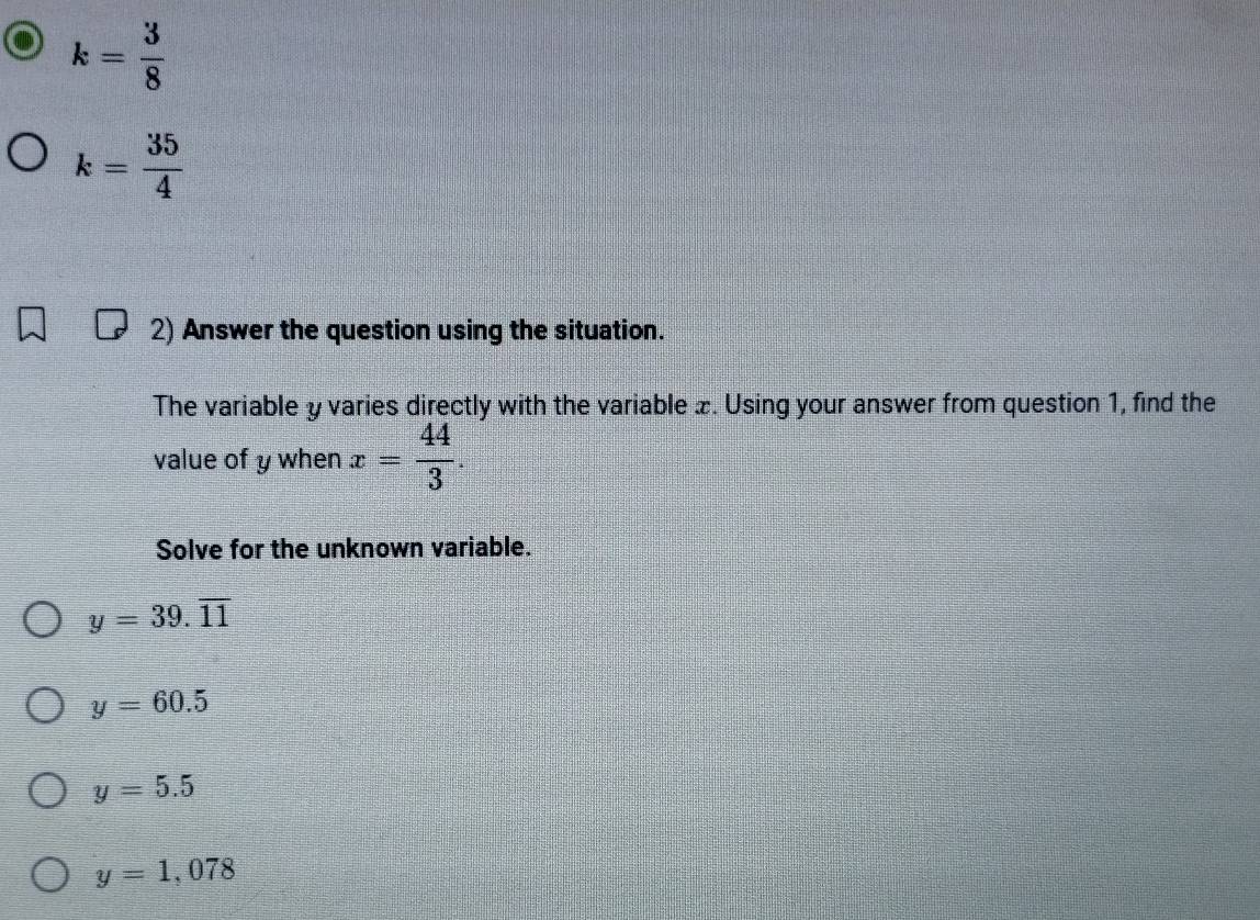 k= 3/8 
k= 35/4 
2) Answer the question using the situation.
The variable y varies directly with the variable x. Using your answer from question 1, find the
value of y when x= 44/3 . 
Solve for the unknown variable.
y=39.overline 11
y=60.5
y=5.5
y=1,078