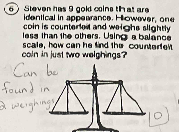 Steven has 9 gold coins that are 
identical in appearance. However, one 
coin is counterfeit and weighs slightly 
less than the others. Using a balance 
scale, how can he find the counterfelt 
coln in just two weighings?