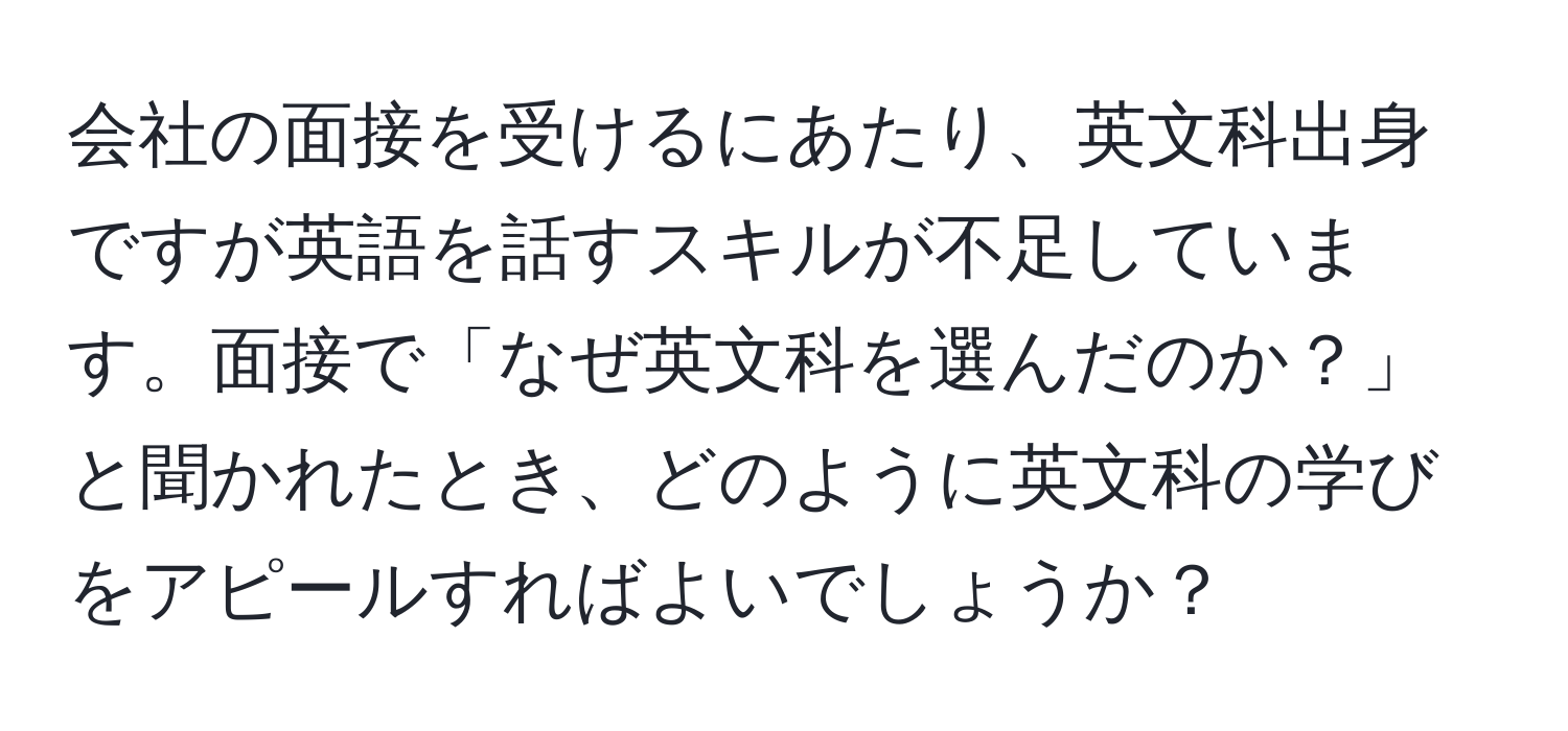 会社の面接を受けるにあたり、英文科出身ですが英語を話すスキルが不足しています。面接で「なぜ英文科を選んだのか？」と聞かれたとき、どのように英文科の学びをアピールすればよいでしょうか？